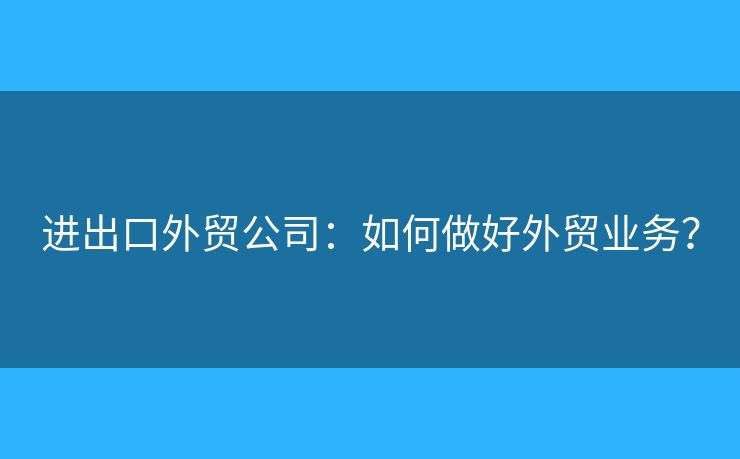 进出口外贸公司:如何做好外贸业务? 进出口外贸公司:如何做好外贸业务?