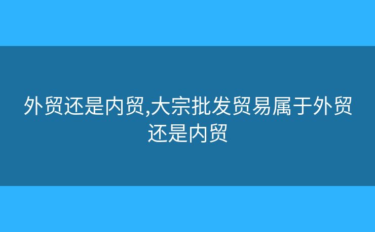 外贸还是内贸,大宗批发贸易属于外贸还是内贸 外贸还是内贸,大宗批发贸易属于外贸还是内贸