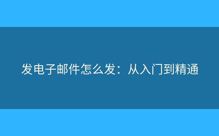 发电子邮件怎么发:从入门到精通 发电子邮件怎么发:从入门到精通
