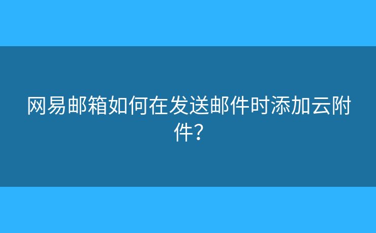 网易邮箱如何在发送邮件时添加云附件? 网易邮箱如何在发送邮件时添加云附件?