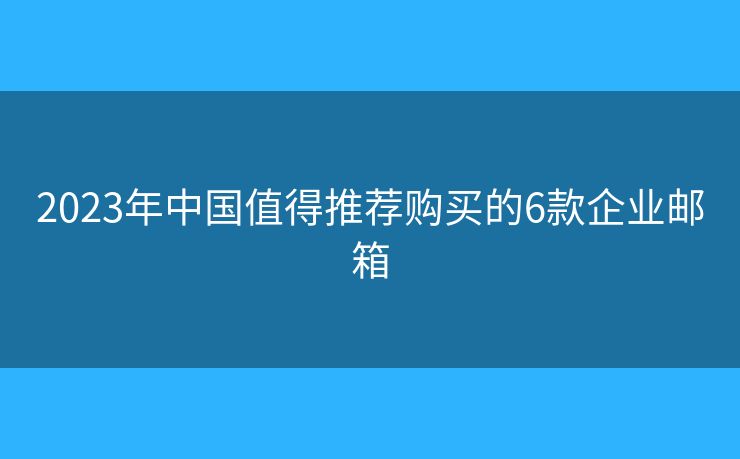 2023年中国值得推荐购买的6款企业邮箱 2023年中国值得推荐购买的6款企业邮箱
