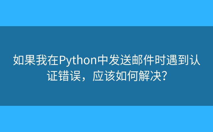 如果我在Python中发送邮件时遇到认证错误,应该如何解决? 如果我在Python中发送邮件时遇到认证错误,应该如何解决?