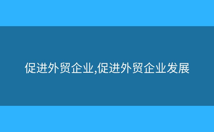 促进外贸企业,促进外贸企业发展 促进外贸企业,促进外贸企业发展
