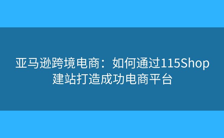 亚马逊跨境电商：如何通过115Shop建站打造成功电商平台
