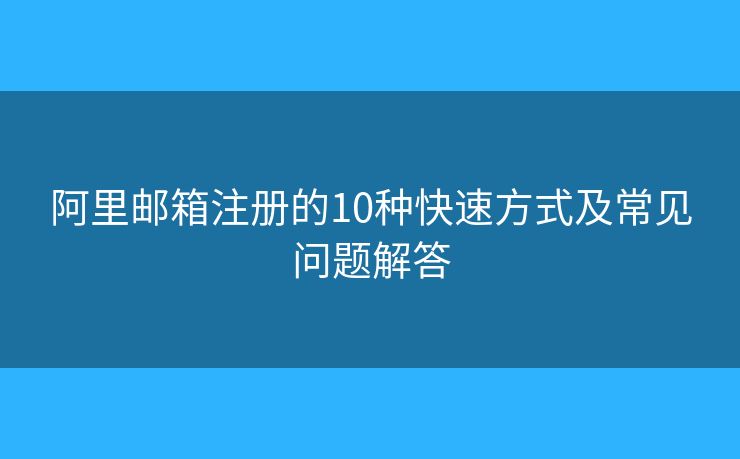 阿里邮箱注册的10种快速方式及常见问题解答