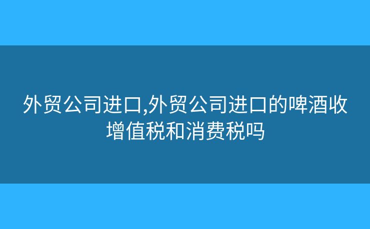 外贸公司进口,外贸公司进口的啤酒收增值税和消费税吗