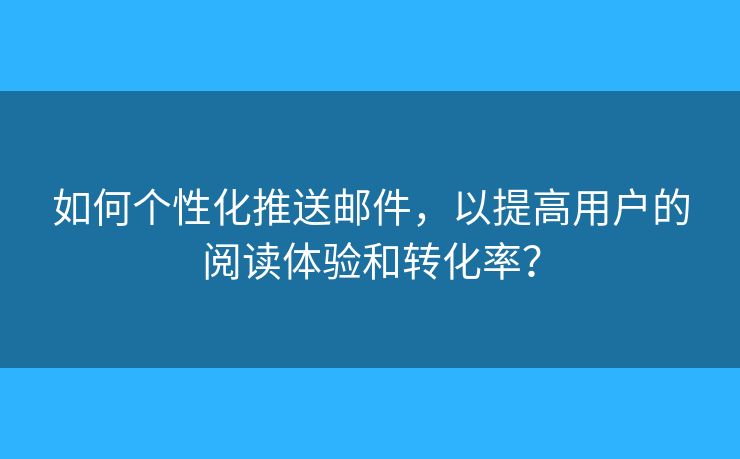 如何个性化推送邮件，以提高用户的阅读体验和转化率？
