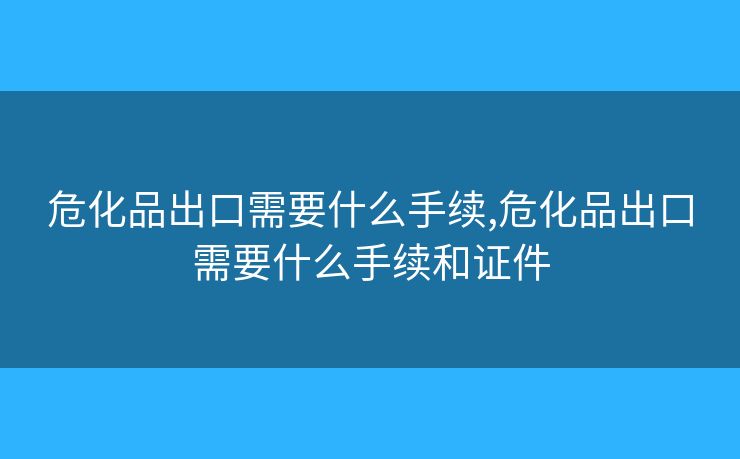 危化品出口需要什么手续,危化品出口需要什么手续和证件