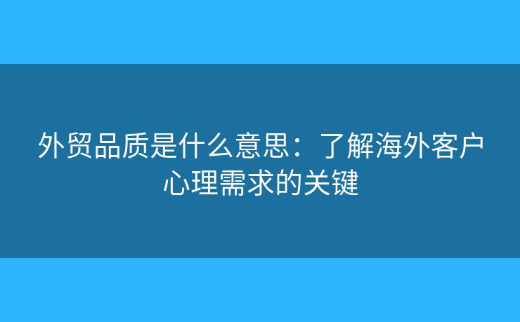 外贸品质是什么意思:了解海外客户心理需求的关键 外贸品质是什么意思:了解海外客户心理需求的关键