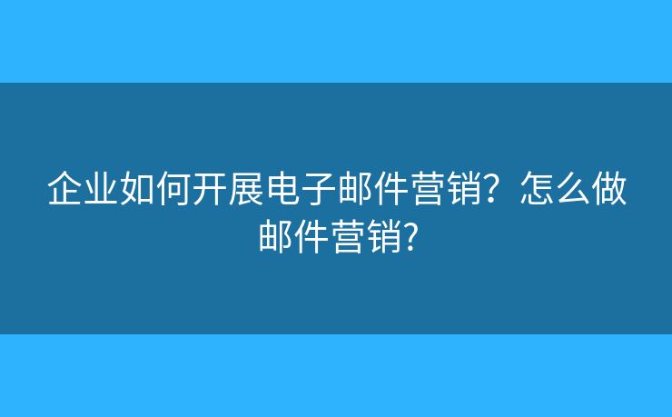 企业如何开展电子邮件营销?怎么做邮件营销? 企业如何开展电子邮件营销?怎么做邮件营销?
