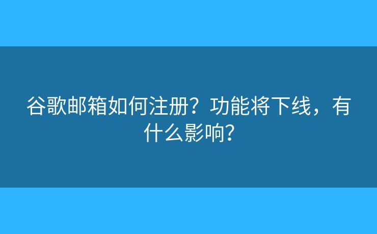 谷歌邮箱如何注册？功能将下线，有什么影响？