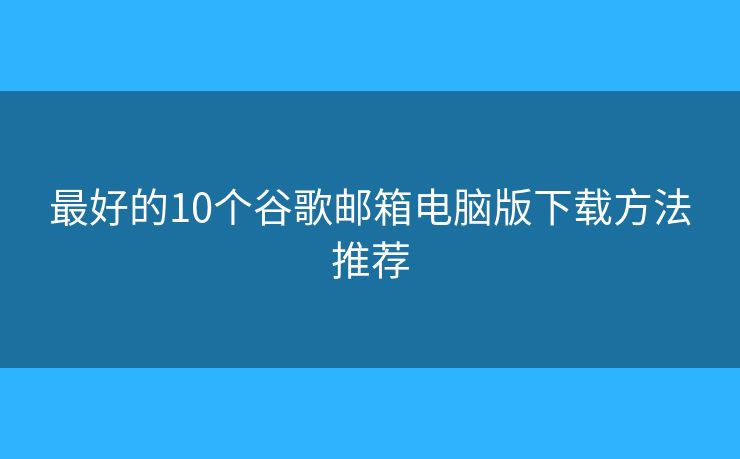 最好的10个谷歌邮箱电脑版下载方法推荐 最好的10个谷歌邮箱电脑版下载方法推荐