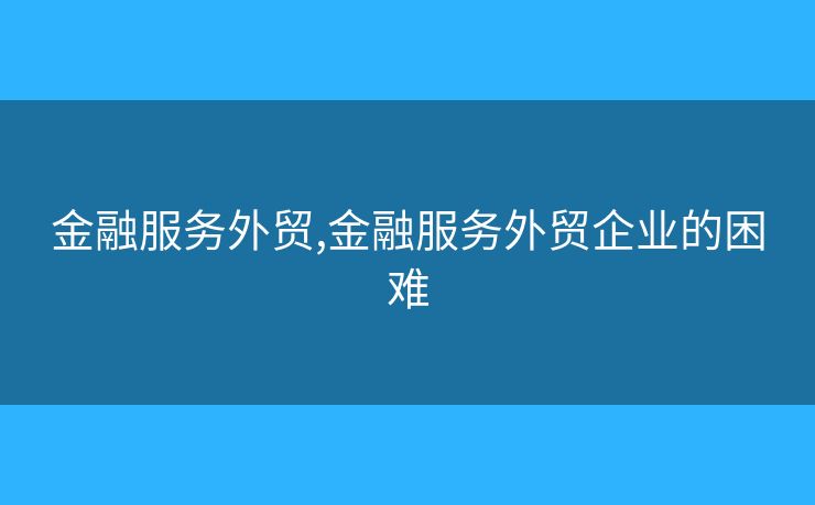 金融服务外贸,金融服务外贸企业的困难 金融服务外贸,金融服务外贸企业的困难