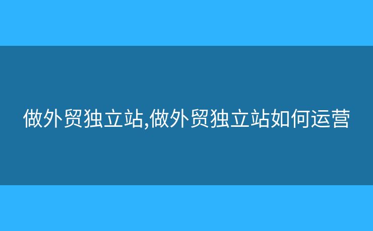 做外贸独立站,做外贸独立站如何运营 做外贸独立站,做外贸独立站如何运营