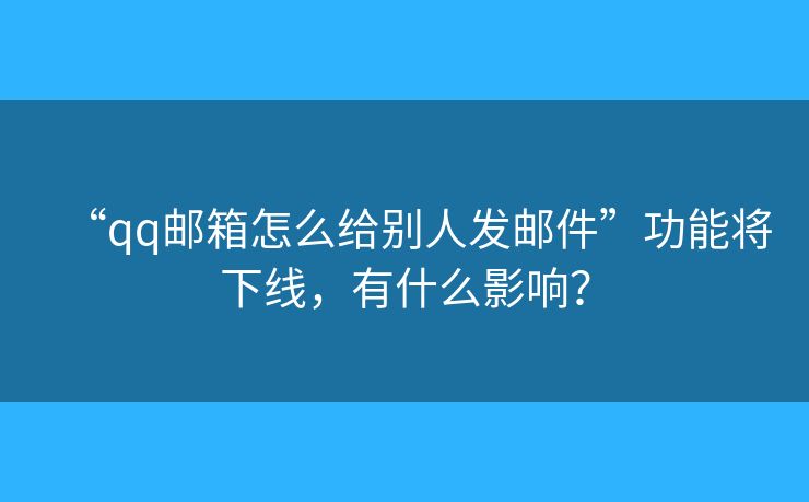 “qq邮箱怎么给别人发邮件”功能将下线，有什么影响？