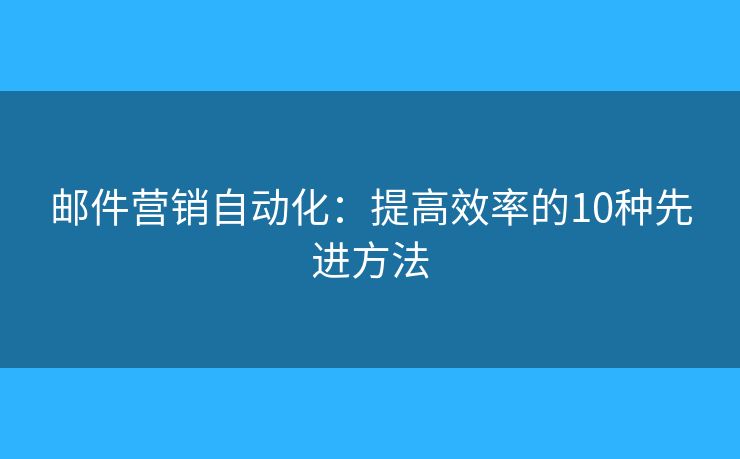 邮件营销自动化：提高效率的10种先进方法