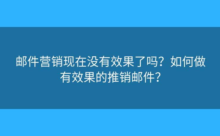 邮件营销现在没有效果了吗？如何做有效果的推销邮件？