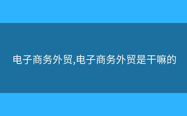电子商务外贸,电子商务外贸是干嘛的 电子商务外贸,电子商务外贸是干嘛的