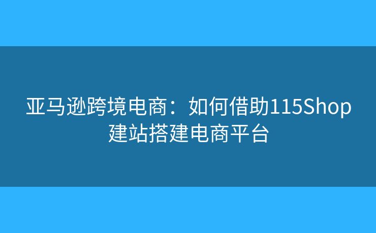 亚马逊跨境电商:如何借助115Shop建站搭建电商平台 亚马逊跨境电商:如何借助115Shop建站搭建电商平台