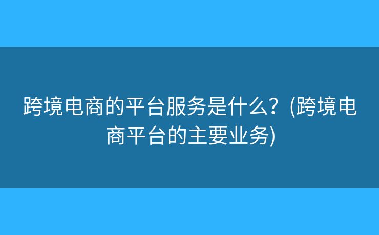 跨境电商的平台服务是什么?(跨境电商平台的主要业务) 跨境电商的平台服务是什么?(跨境电商平台的主要业务)