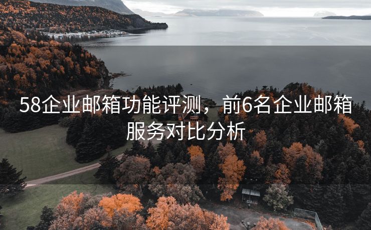 58企业邮箱功能评测，前6名企业邮箱服务对比分析