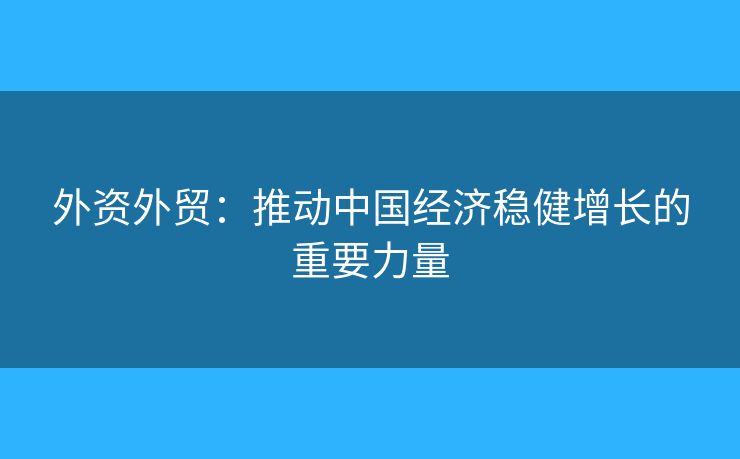 外资外贸：推动中国经济稳健增长的重要力量