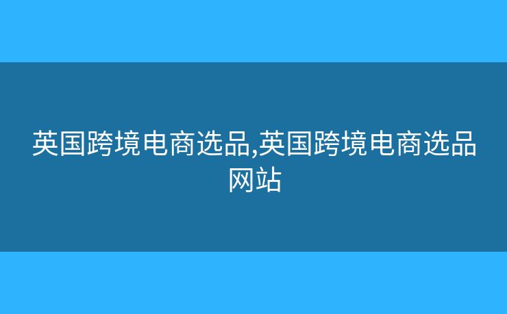 英国跨境电商选品,英国跨境电商选品网站