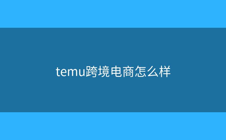 temu跨境电商怎么样 temu跨境电商怎么样