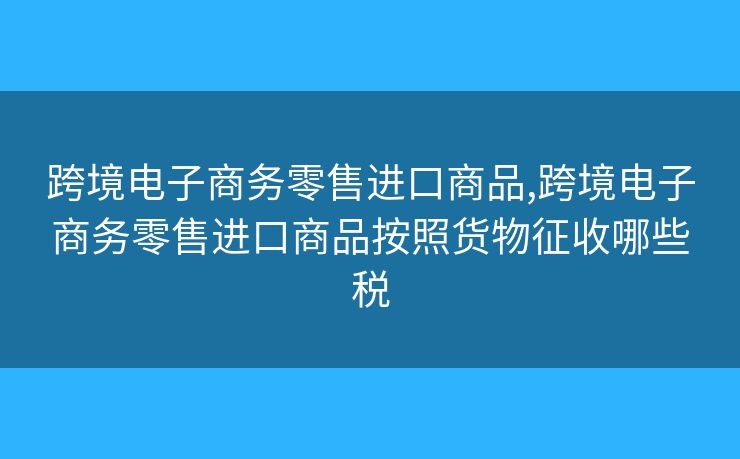 跨境电子商务零售进口商品,跨境电子商务零售进口商品按照货物征收哪些税 跨境电子商务零售进口商品,跨境电子商务零售进口商品按照货物征收哪些税
