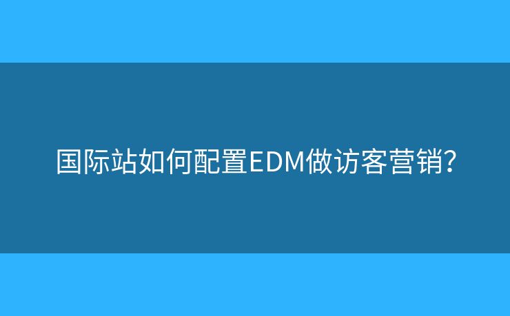 国际站如何配置EDM做访客营销? 国际站如何配置EDM做访客营销?