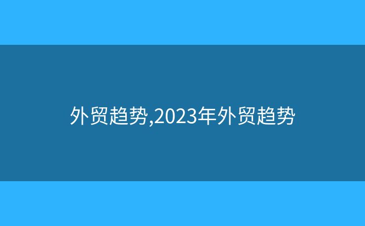 外贸趋势,2023年外贸趋势