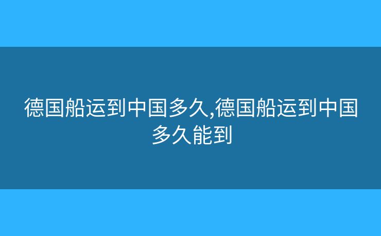 德国船运到中国多久,德国船运到中国多久能到 德国船运到中国多久,德国船运到中国多久能到
