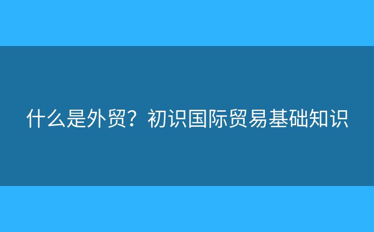 什么是外贸?初识国际贸易基础知识 什么是外贸?初识国际贸易基础知识