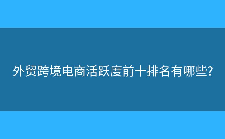 外贸跨境电商活跃度前十排名有哪些?