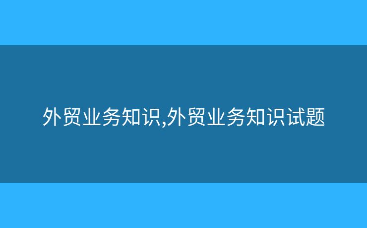 外贸业务知识,外贸业务知识试题 外贸业务知识,外贸业务知识试题