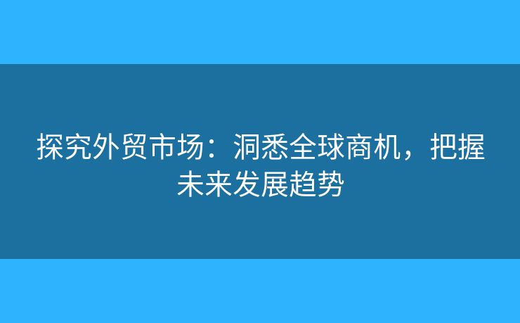 探究外贸市场：洞悉全球商机，把握未来发展趋势