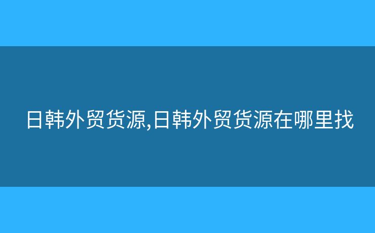 日韩外贸货源,日韩外贸货源在哪里找 日韩外贸货源,日韩外贸货源在哪里找