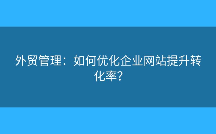 外贸管理:如何优化企业网站提升转化率? 外贸管理:如何优化企业网站提升转化率?