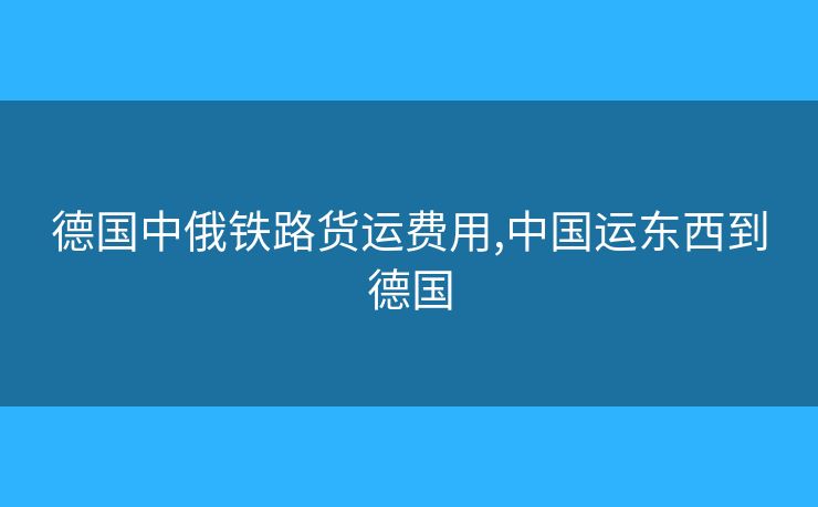 德国中俄铁路货运费用,中国运东西到德国 德国中俄铁路货运费用,中国运东西到德国
