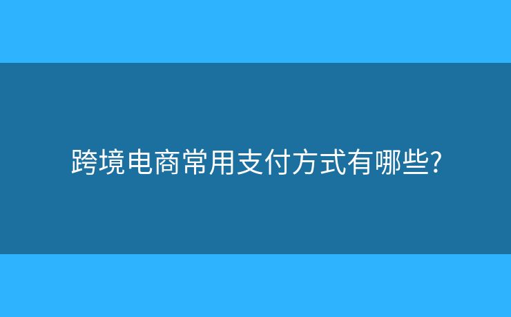 跨境电商常用支付方式有哪些? 跨境电商常用支付方式有哪些?