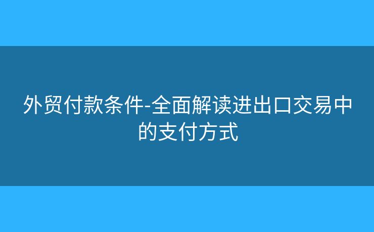 外贸付款条件-全面解读进出口交易中的支付方式