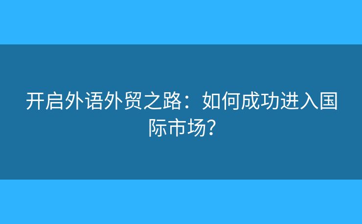 开启外语外贸之路:如何成功进入国际市场? 开启外语外贸之路:如何成功进入国际市场?