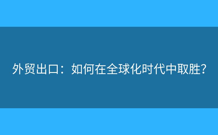 外贸出口:如何在全球化时代中取胜? 外贸出口:如何在全球化时代中取胜?
